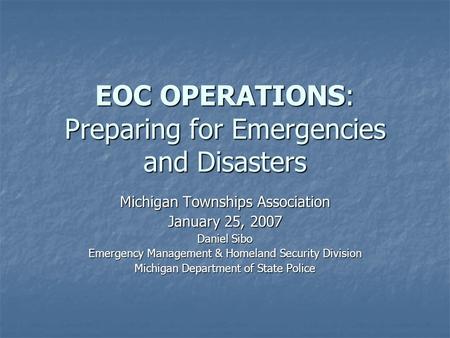EOC OPERATIONS: Preparing for Emergencies and Disasters Michigan Townships Association January 25, 2007 Daniel Sibo Emergency Management & Homeland Security.