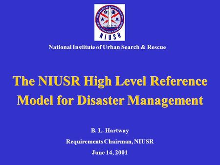 The NIUSR High Level Reference Model for Disaster Management National Institute of Urban Search & Rescue B. L. Hartway Requirements Chairman, NIUSR June.