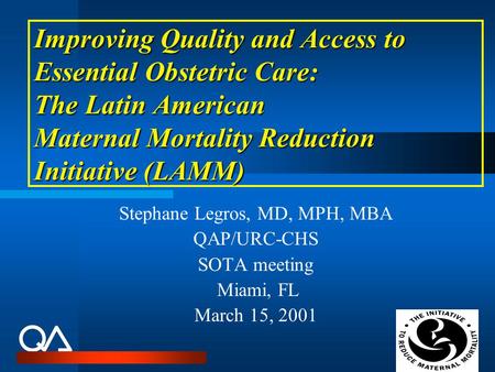 Improving Quality and Access to Essential Obstetric Care: The Latin American Maternal Mortality Reduction Initiative (LAMM) Stephane Legros, MD, MPH, MBA.