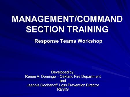 MANAGEMENT/COMMAND SECTION TRAINING Response Teams Workshop Developed by: Renee A. Domingo – Oakland Fire Department and Jeannie Goobanoff, Loss Prevention.