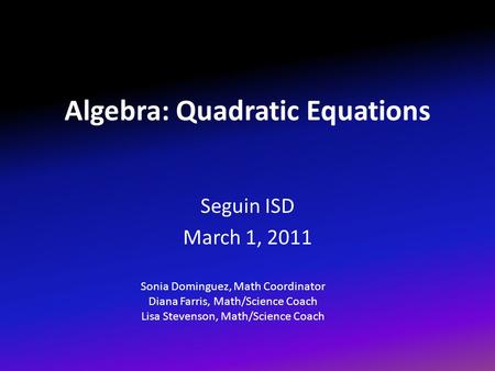 Algebra: Quadratic Equations Seguin ISD March 1, 2011 Sonia Dominguez, Math Coordinator Diana Farris, Math/Science Coach Lisa Stevenson, Math/Science Coach.