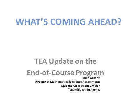 WHAT’S COMING AHEAD? TEA Update on the End-of-Course Program Julie Guthrie Director of Mathematics & Science Assessments Student Assessment Division Texas.