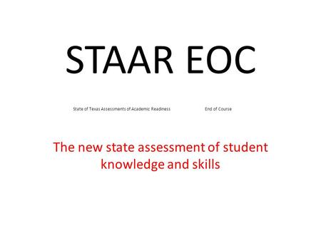 STAAR EOC The new state assessment of student knowledge and skills State of Texas Assessments of Academic Readiness End of Course.