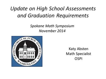 Update on High School Assessments and Graduation Requirements Katy Absten Math Specialist OSPI Spokane Math Symposium November 2014.