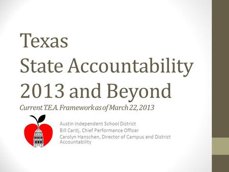Texas State Accountability 2013 and Beyond Current T.E.A. Framework as of March 22, 2013 Austin Independent School District Bill Caritj, Chief Performance.
