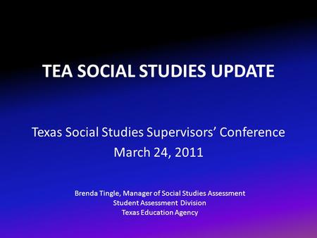 TEA SOCIAL STUDIES UPDATE Texas Social Studies Supervisors’ Conference March 24, 2011 Brenda Tingle, Manager of Social Studies Assessment Student Assessment.