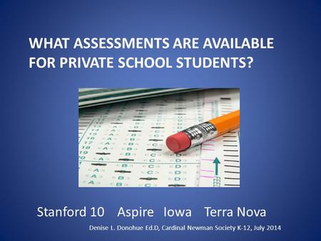 WHAT ASSESSMENTS ARE AVAILABLE FOR PRIVATE SCHOOL STUDENTS? Stanford 10 Aspire Iowa Terra Nova Denise L. Donohue Ed.D, Cardinal Newman Society K-12, July.
