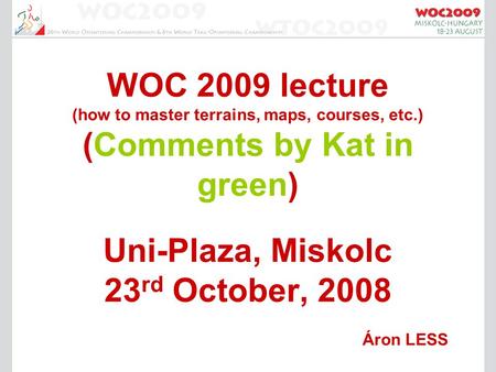 WOC 2009 lecture (how to master terrains, maps, courses, etc.) (Comments by Kat in green) Uni-Plaza, Miskolc 23 rd October, 2008 Áron LESS.