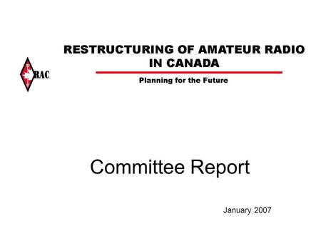 Committee Report January 2007. Background RAC established an Advisory Committee on the Restructuring of Amateur Radio in Canada - February 2006 to: –consult.