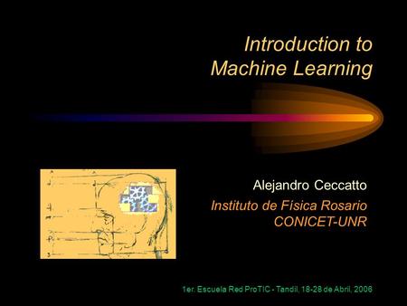 1er. Escuela Red ProTIC - Tandil, 18-28 de Abril, 2006 Introduction to Machine Learning Alejandro Ceccatto Instituto de Física Rosario CONICET-UNR.