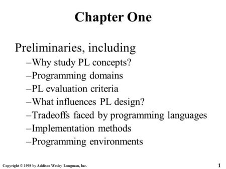 Copyright © 1998 by Addison Wesley Longman, Inc. 1 Chapter One Preliminaries, including –Why study PL concepts? –Programming domains –PL evaluation criteria.