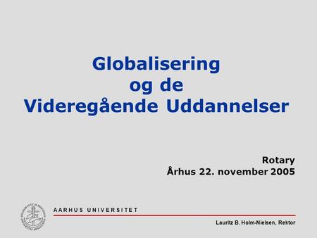 Lauritz B. Holm-Nielsen, Rektor A A R H U S U N I V E R S I T E T Globalisering og de Videregående Uddannelser Rotary Århus 22. november 2005.