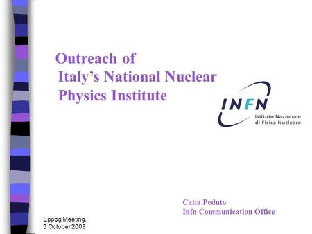 Eppog Meeting, 3 October 2008 Catia Peduto Infn Communication Office Outreach of Italy’s National Nuclear Physics Institute.