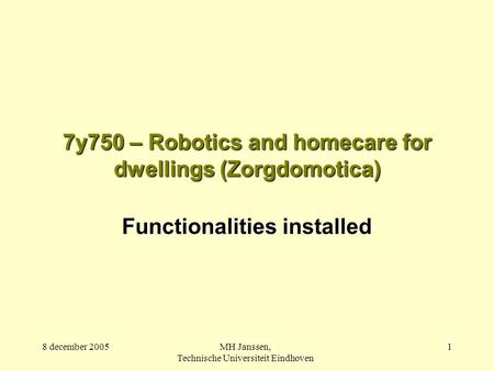 8 december 2005MH Janssen, Technische Universiteit Eindhoven 1 7y750 – Robotics and homecare for dwellings (Zorgdomotica) Functionalities installed.