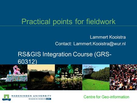 Centre for Geo-information Practical points for fieldwork RS&GIS Integration Course (GRS- 60312) Lammert Kooistra Contact: