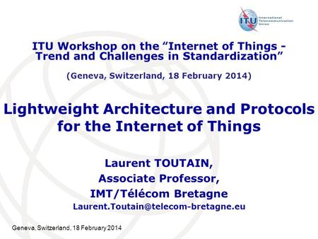 Geneva, Switzerland, 18 February 2014 Lightweight Architecture and Protocols for the Internet of Things Laurent TOUTAIN, Associate Professor, IMT/Télécom.