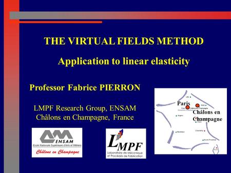 Professor Fabrice PIERRON LMPF Research Group, ENSAM Châlons en Champagne, France THE VIRTUAL FIELDS METHOD Application to linear elasticity Paris Châlons.