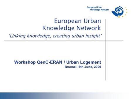 European Urban Knowledge Network ‘Linking knowledge, creating urban insight’ Workshop QenC-ERAN / Urban Logement Brussel, 6th June, 2006.