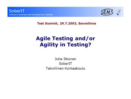 Agile Testing and/or Agility in Testing? Juha Itkonen SoberIT Teknillinen Korkeakoulu Test Summit, 29.7.2003, Savonlinna.