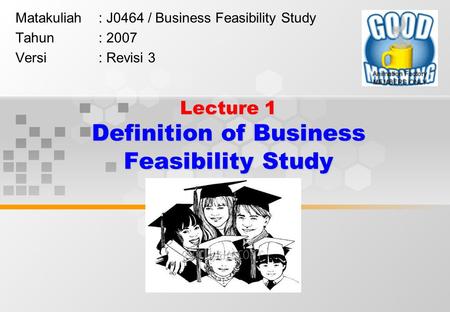 Lecture 1 Definition of Business Feasibility Study Matakuliah: J0464 / Business Feasibility Study Tahun: 2007 Versi: Revisi 3.