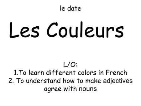 Le date Les Couleurs L/O: 1.To learn different colors in French 2. To understand how to make adjectives agree with nouns.