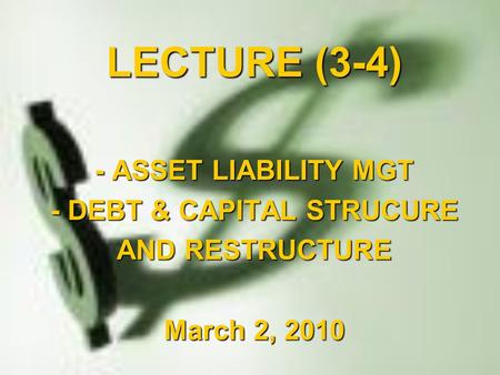 LECTURE (3-4) - ASSET LIABILITY MGT - DEBT & CAPITAL STRUCURE AND RESTRUCTURE March 2, 2010.