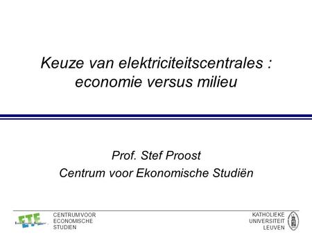 KATHOLIEKE UNIVERSITEIT LEUVEN CENTRUM VOOR ECONOMISCHE STUDIEN Keuze van elektriciteitscentrales : economie versus milieu Prof. Stef Proost Centrum voor.