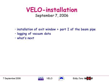 7 September 2006VELOEddy Jans 0 VELO-installation September 7, 2006 installation of exit window + part I of the beam pipe logging of vacuum data what’s.