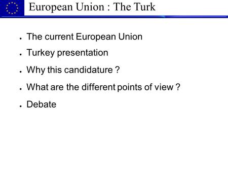 European Union : The Turk ● The current European Union ● Turkey presentation ● Why this candidature ? ● What are the different points of view ? ● Debate.