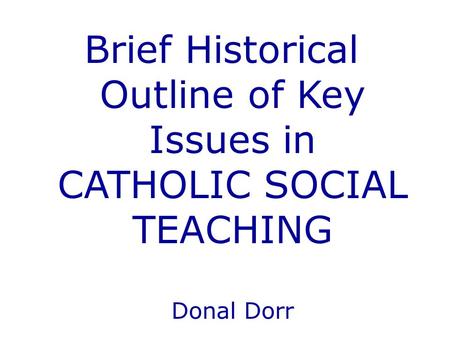 Brief Historical Outline of Key Issues in CATHOLIC SOCIAL TEACHING Donal Dorr.
