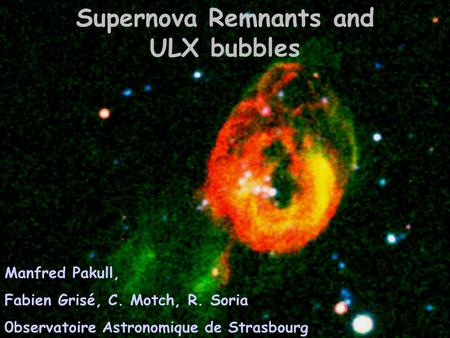 Supernova Remnants and ULX bubbles Manfred Pakull, Fabien Grisé, C. Motch, R. Soria 0bservatoire Astronomique de Strasbourg SNR & PWN in the Chandra Era,