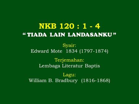 NKB 120 : 1 - 4 “ TIADA LAIN LANDASANKU ” Syair: Edward Mote 1834 (1797-1874) Terjemahan: Lembaga Literatur Baptis Lagu: William B. Bradbury (1816-1868)