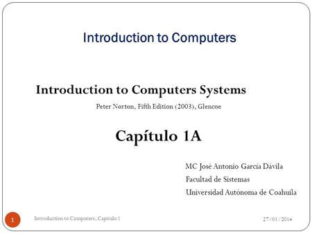 Introduction to Computers Introduction to Computers Systems Peter Norton, Fifth Edition (2003), Glencoe Capítulo 1A MC José Antonio García Dávila Facultad.