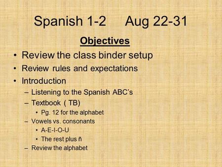 Spanish 1-2 Aug 22-31 Objectives Review the class binder setup Review rules and expectations Introduction –Listening to the Spanish ABC’s –Textbook ( TB)