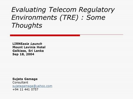 Evaluating Telecom Regulatory Environments (TRE) : Some Thoughts LIRNEasia Launch Mount Lavinia Hotel Galkissa, Sri Lanka Sep 18, 2004 Sujata Gamage Consultant.