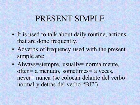 PRESENT SIMPLE It is used to talk about daily routine, actions that are done frequently. Adverbs of frequency used with the present simple are: Always=siempre,