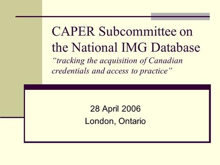 CAPER Subcommittee on the National IMG Database “tracking the acquisition of Canadian credentials and access to practice” 28 April 2006 London, Ontario.