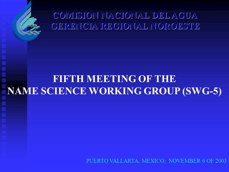 PUERTO VALLARTA, MEXICO; NOVEMBER 6 OF 2003 COMISION NACIONAL DEL AGUA GERENCIA REGIONAL NOROESTE FIFTH MEETING OF THE NAME SCIENCE WORKING GROUP (SWG-5)