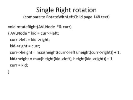 Single Right rotation (compare to RotateWithLeftChild page 148 text) void rotateRight(AVLNode *& curr) { AVLNode * kid = curr->left; curr->left = kid->right;