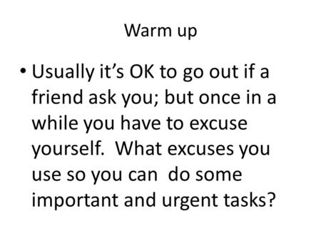 Warm up Usually it’s OK to go out if a friend ask you; but once in a while you have to excuse yourself. What excuses you use so you can do some important.