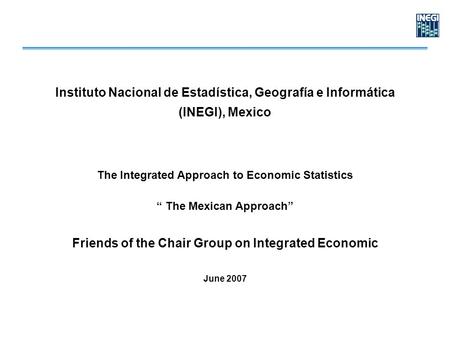 Instituto Nacional de Estadística, Geografía e Informática (INEGI), Mexico The Integrated Approach to Economic Statistics “ The Mexican Approach” Friends.