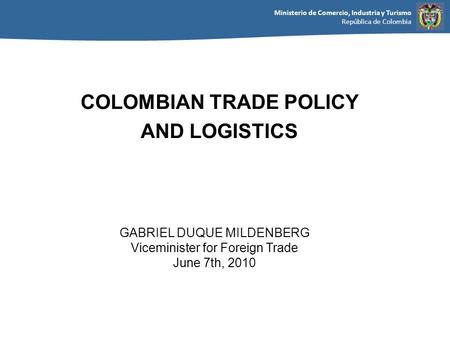 Ministerio de Comercio, Industria y Turismo República de Colombia GABRIEL DUQUE MILDENBERG Viceminister for Foreign Trade June 7th, 2010 COLOMBIAN TRADE.