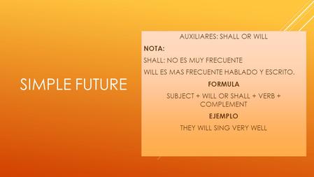 SIMPLE FUTURE AUXILIARES: SHALL OR WILL NOTA: SHALL: NO ES MUY FRECUENTE WILL ES MAS FRECUENTE HABLADO Y ESCRITO. FORMULA SUBJECT + WILL OR SHALL + VERB.