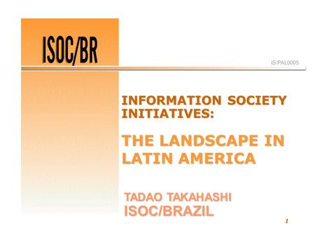 1 IS/PAL0005 TADAO TAKAHASHI ISOC/BRAZIL INFORMATION SOCIETY INITIATIVES: THE LANDSCAPE IN LATIN AMERICA.