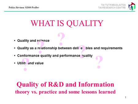 TAI TUTKIMUSLAITOS TAI RESEARCH CENTRE Pekka Järvinen /S2000 ProDev 1 WHAT IS QUALITY Quality and science Quality as a relationship between deliverables.