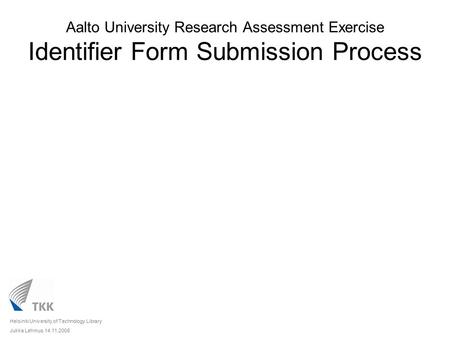 Aalto University Research Assessment Exercise Identifier Form Submission Process Helsinki University of Technology Library Jukka Lehmus 14.11.2008.