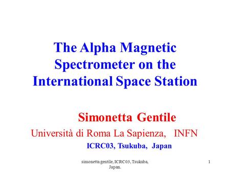 Simonetta gentile, ICRC03, Tsukuba, Japan. 1 The Alpha Magnetic Spectrometer on the International Space Station Simonetta Gentile Università di Roma La.