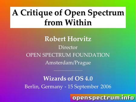 A Critique of Open Spectrum from Within Robert Horvitz Director OPEN SPECTRUM FOUNDATION Amsterdam/Prague _______________ Wizards of OS 4.0 Berlin, Germany.