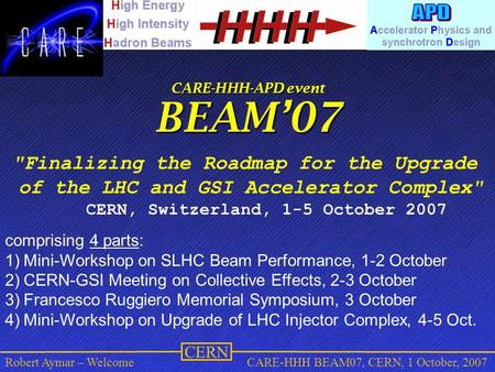 CERN Robert Aymar – WelcomeCARE-HHH BEAM07, CERN, 1 October, 2007 CARE-HHH-APD event BEAM’07 Finalizing the Roadmap for the Upgrade of the LHC and GSI.