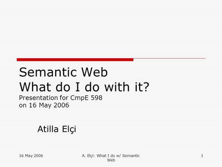 16 May 2006A. Elçi: What I do w/ Semantic Web 1 Semantic Web What do I do with it? Presentation for CmpE 598 on 16 May 2006 Atilla Elçi.